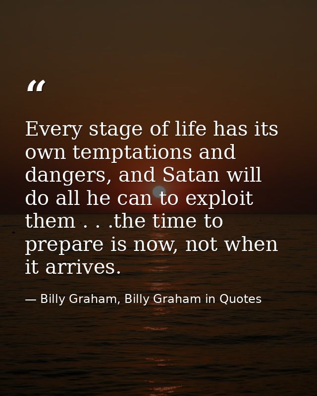 Every stage of life has its own temptations and dangers, and Satan will do all he can to exploit them . . .the time to p — Billy Graham, Billy Graham in Quotes