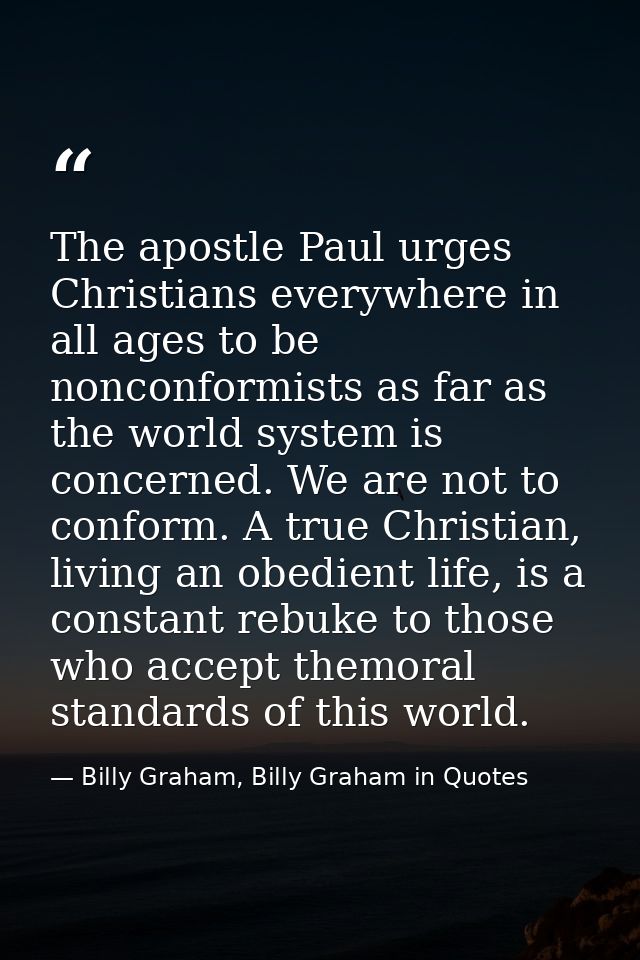 The apostle Paul urges Christians everywhere in all ages to be nonconformists as far as the world system is concerned. W — Billy Graham, Billy Graham in Quotes