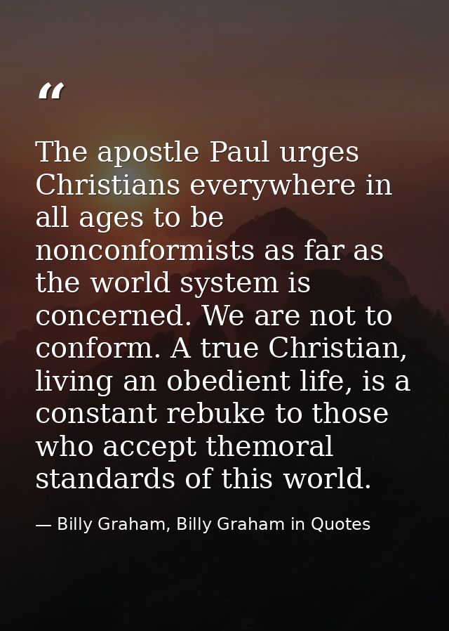 The apostle Paul urges Christians everywhere in all ages to be nonconformists as far as the world system is concerned. W — Billy Graham, Billy Graham in Quotes