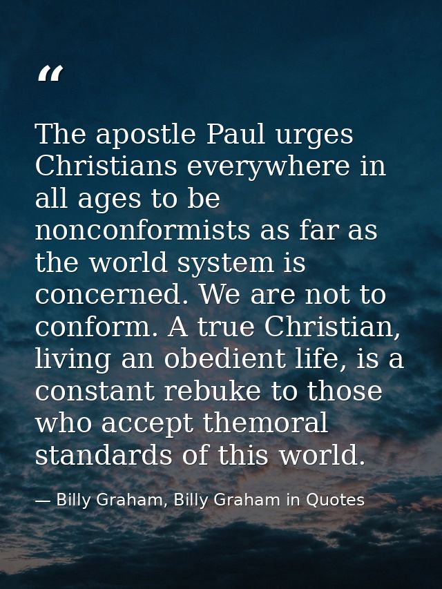 The apostle Paul urges Christians everywhere in all ages to be nonconformists as far as the world system is concerned. W — Billy Graham, Billy Graham in Quotes
