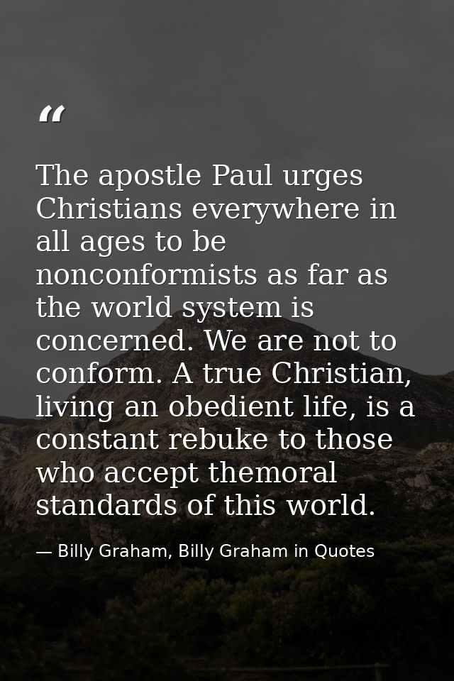 The apostle Paul urges Christians everywhere in all ages to be nonconformists as far as the world system is concerned. W — Billy Graham, Billy Graham in Quotes