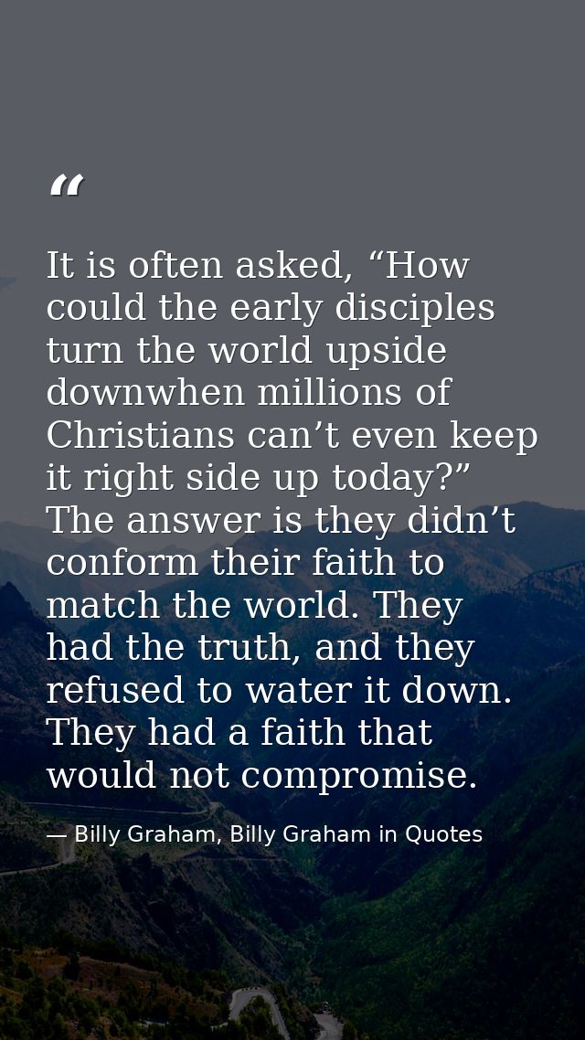 It is often asked, “How could the early disciples turn the world upside downwhen millions of Christians can’t even keep  — Billy Graham, Billy Graham in Quotes