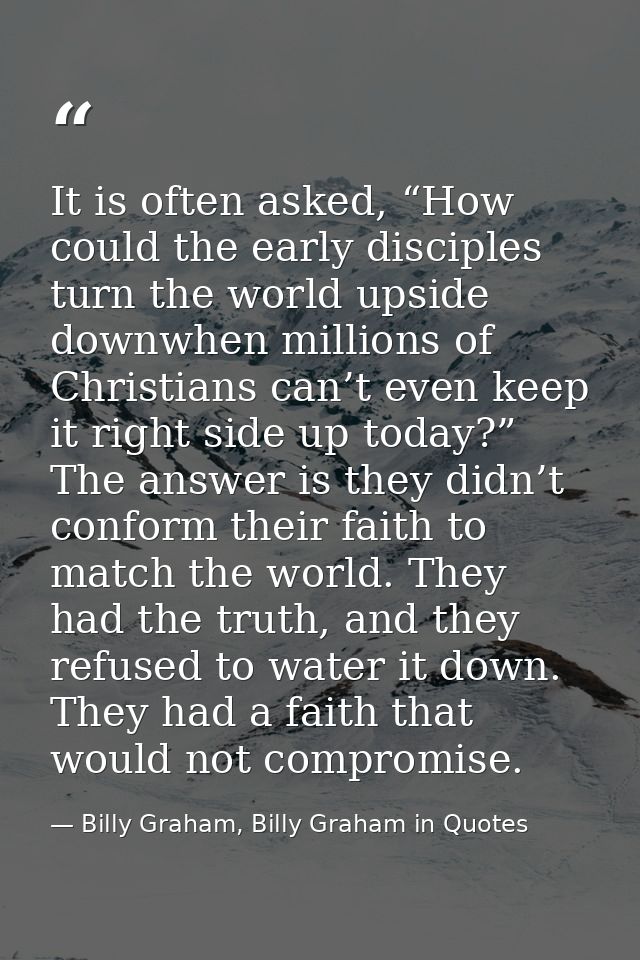 It is often asked, “How could the early disciples turn the world upside downwhen millions of Christians can’t even keep  — Billy Graham, Billy Graham in Quotes
