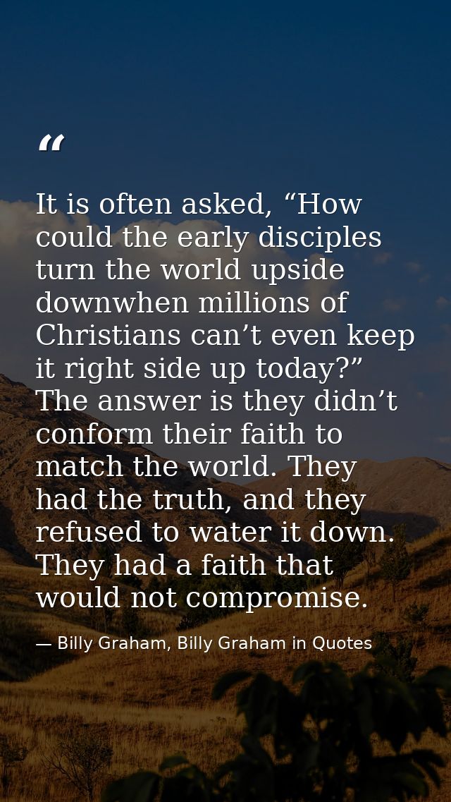 It is often asked, “How could the early disciples turn the world upside downwhen millions of Christians can’t even keep  — Billy Graham, Billy Graham in Quotes