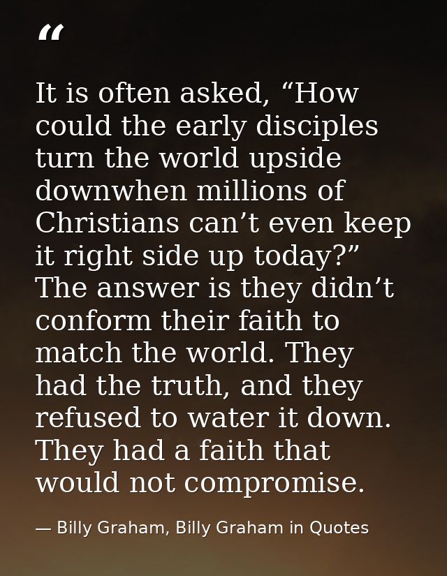 It is often asked, “How could the early disciples turn the world upside downwhen millions of Christians can’t even keep  — Billy Graham, Billy Graham in Quotes