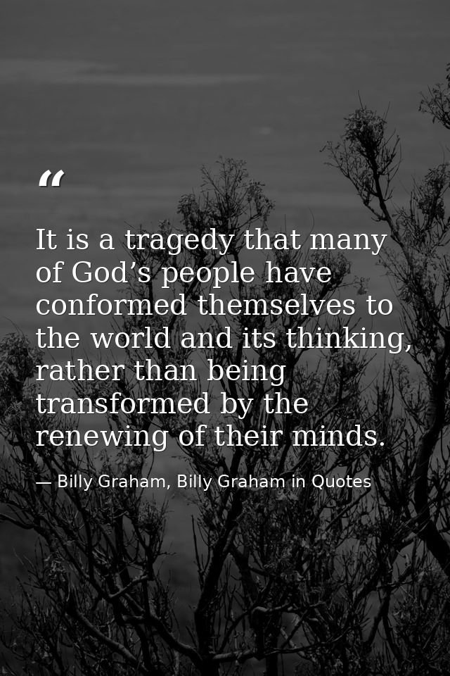 It is a tragedy that many of God’s people have conformed themselves to the world and its thinking, rather than being tra — Billy Graham, Billy Graham in Quotes
