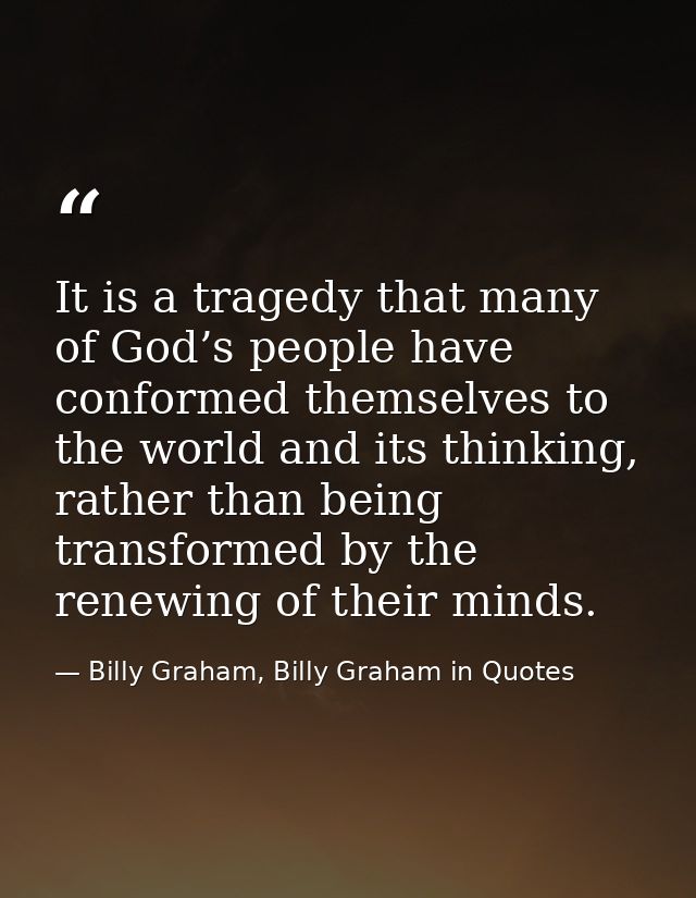 It is a tragedy that many of God’s people have conformed themselves to the world and its thinking, rather than being tra — Billy Graham, Billy Graham in Quotes