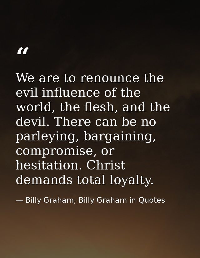 We are to renounce the evil influence of the world, the flesh, and the devil. There can be no parleying, bargaining, com — Billy Graham, Billy Graham in Quotes