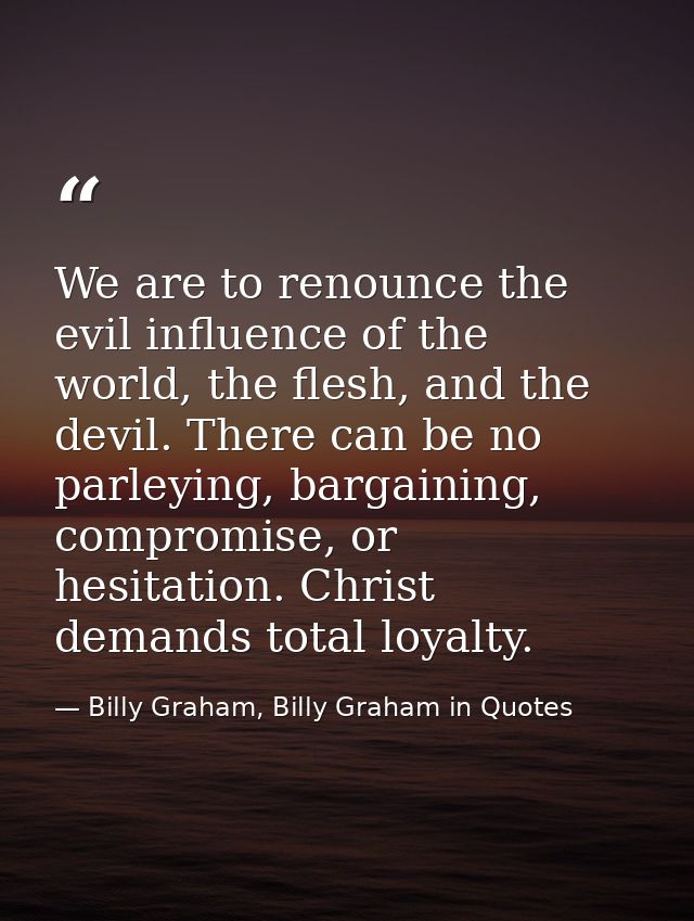 We are to renounce the evil influence of the world, the flesh, and the devil. There can be no parleying, bargaining, com — Billy Graham, Billy Graham in Quotes