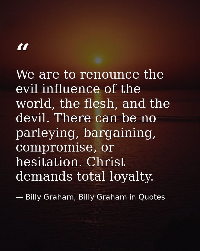 We are to renounce the evil influence of the world, the flesh, and the devil. There can be no parleying, bargaining, com — Billy Graham, Billy Graham in Quotes