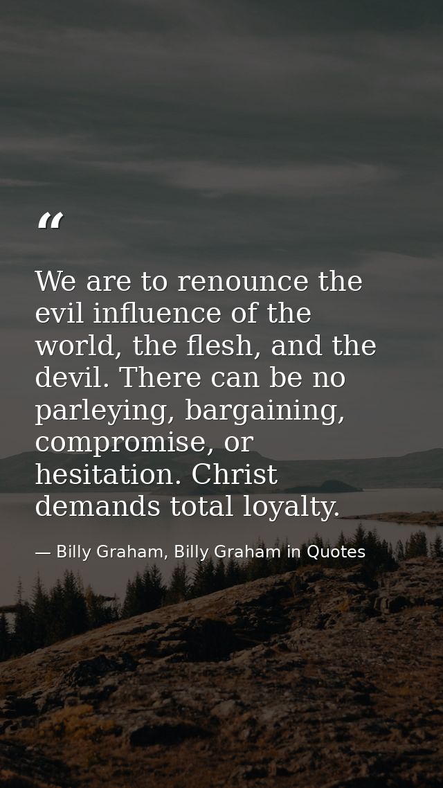 We are to renounce the evil influence of the world, the flesh, and the devil. There can be no parleying, bargaining, com — Billy Graham, Billy Graham in Quotes