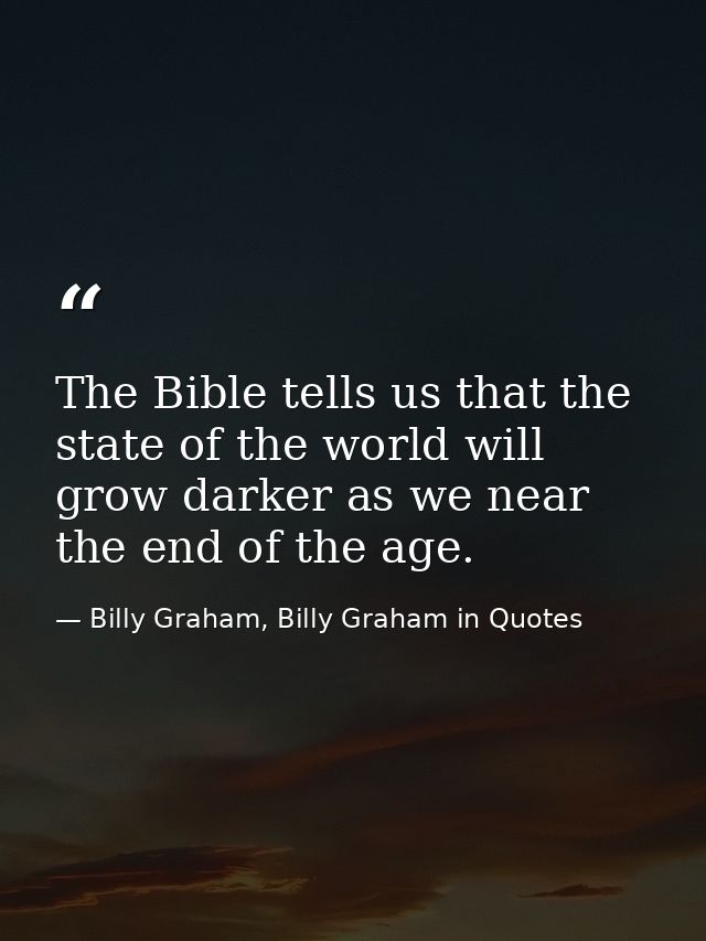 The Bible tells us that the state of the world will grow darker as we near the end of the age. — Billy Graham, Billy Graham in Quotes