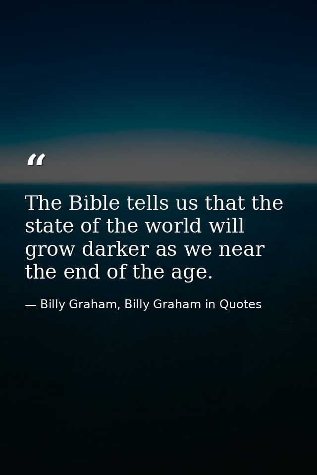 The Bible tells us that the state of the world will grow darker as we near the end of the age. — Billy Graham, Billy Graham in Quotes