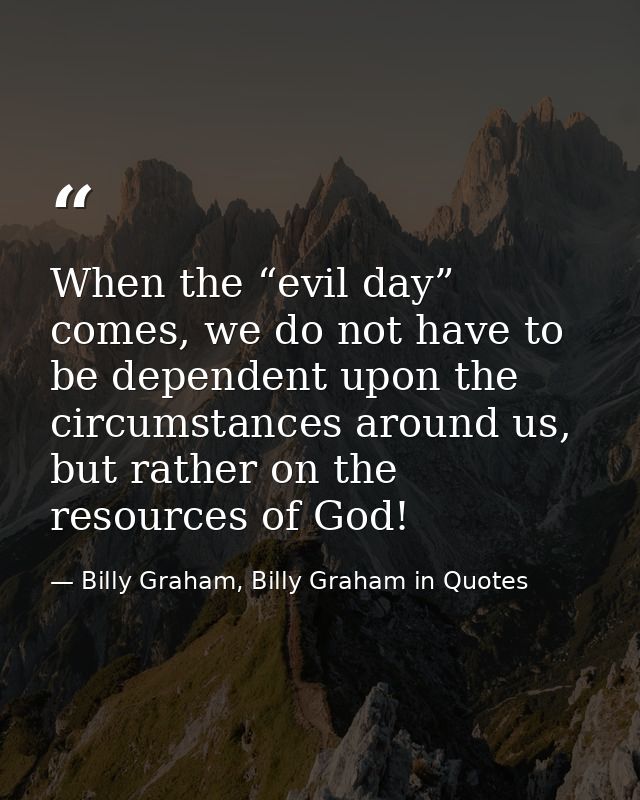When the “evil day” comes, we do not have to be dependent upon the circumstances around us, but rather on the resources  — Billy Graham, Billy Graham in Quotes