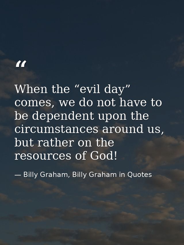 When the “evil day” comes, we do not have to be dependent upon the circumstances around us, but rather on the resources  — Billy Graham, Billy Graham in Quotes