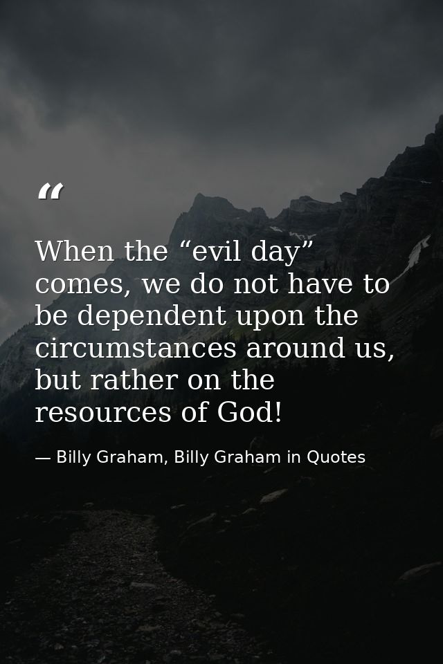When the “evil day” comes, we do not have to be dependent upon the circumstances around us, but rather on the resources  — Billy Graham, Billy Graham in Quotes