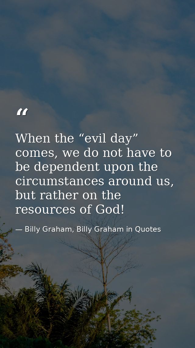 When the “evil day” comes, we do not have to be dependent upon the circumstances around us, but rather on the resources  — Billy Graham, Billy Graham in Quotes