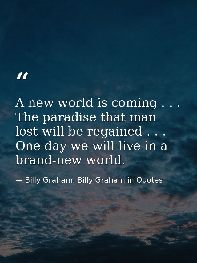 A new world is coming . . . The paradise that man lost will be regained . . . One day we will live in a brand-new world. — Billy Graham, Billy Graham in Quotes