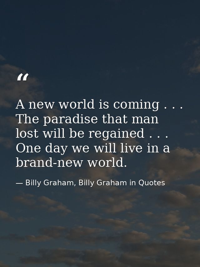 A new world is coming . . . The paradise that man lost will be regained . . . One day we will live in a brand-new world. — Billy Graham, Billy Graham in Quotes