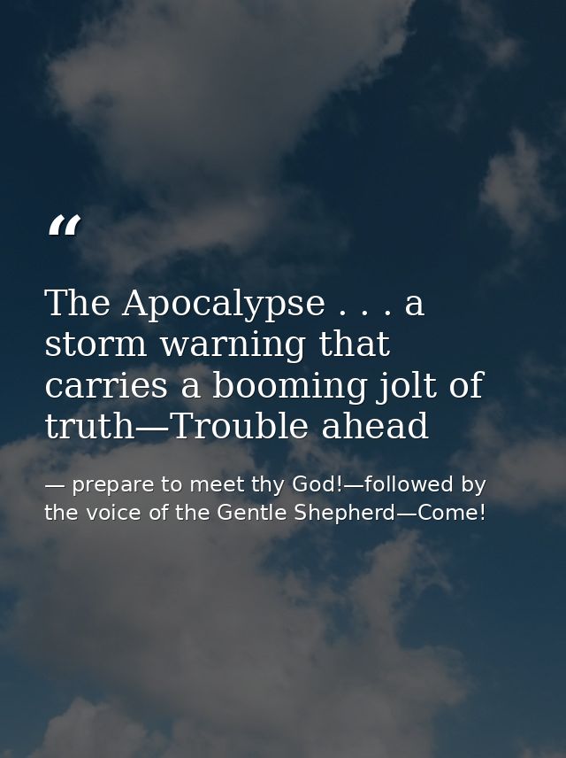 The Apocalypse . . . a storm warning that carries a booming jolt of truth—Trouble ahead — prepare to meet thy God!—followed by the voice of the Gentle Shepherd—Come!