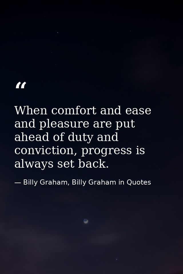 When comfort and ease and pleasure are put ahead of duty and conviction, progress is always set back. — Billy Graham, Billy Graham in Quotes