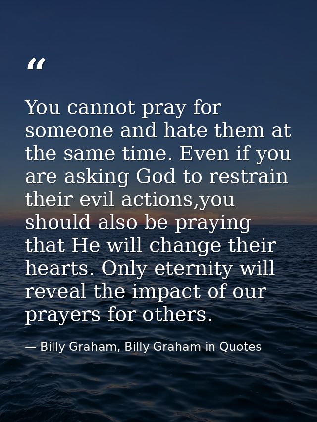 You cannot pray for someone and hate them at the same time. Even if you are asking God to restrain their evil actions,yo — Billy Graham, Billy Graham in Quotes