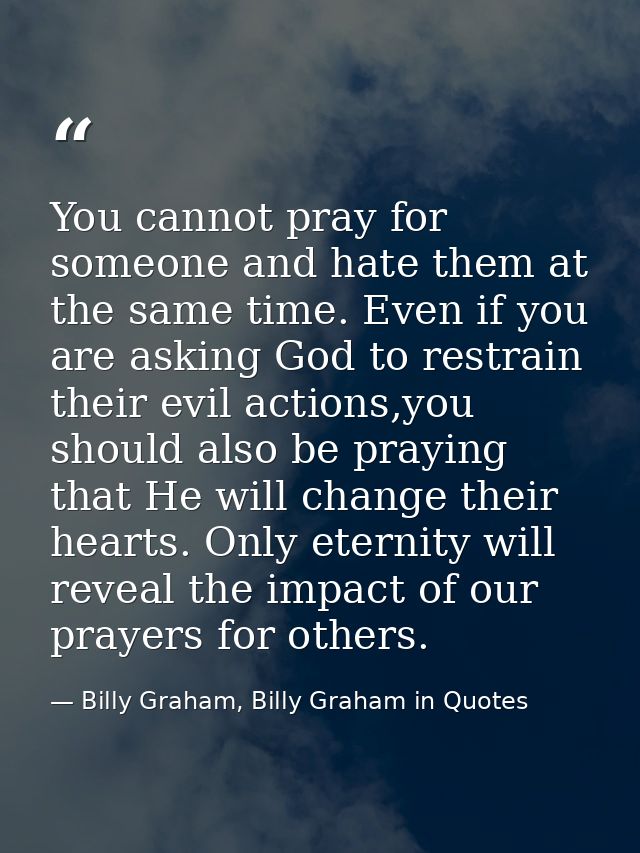 You cannot pray for someone and hate them at the same time. Even if you are asking God to restrain their evil actions,yo — Billy Graham, Billy Graham in Quotes