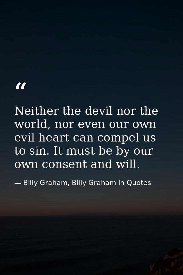 Neither the devil nor the world, nor even our own evil heart can compel us to sin. It must be by our own consent and wil — Billy Graham, Billy Graham in Quotes
