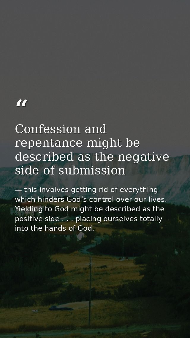Confession and repentance might be described as the negative side of submission — this involves getting rid of everything which hinders God’s control over our lives. Yielding to God might be described as the positive side . . . placing ourselves totally into the hands of God.
