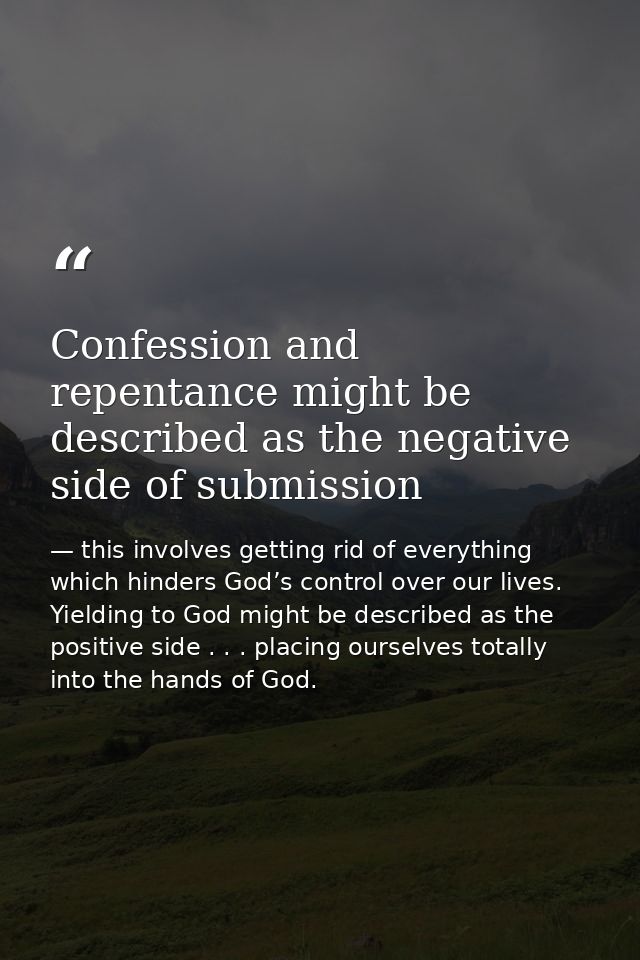 Confession and repentance might be described as the negative side of submission — this involves getting rid of everything which hinders God’s control over our lives. Yielding to God might be described as the positive side . . . placing ourselves totally into the hands of God.