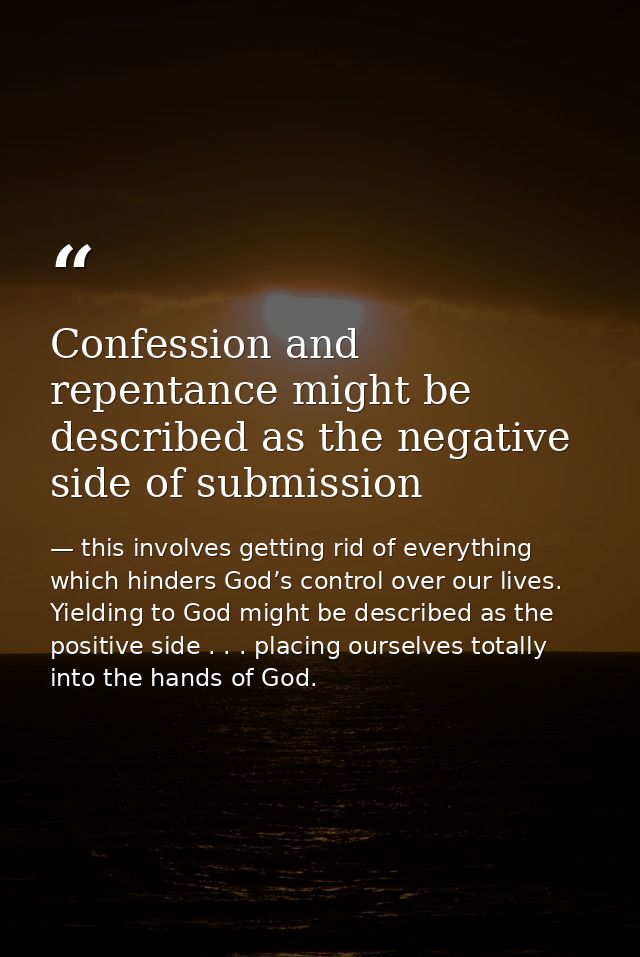 Confession and repentance might be described as the negative side of submission — this involves getting rid of everything which hinders God’s control over our lives. Yielding to God might be described as the positive side . . . placing ourselves totally into the hands of God.