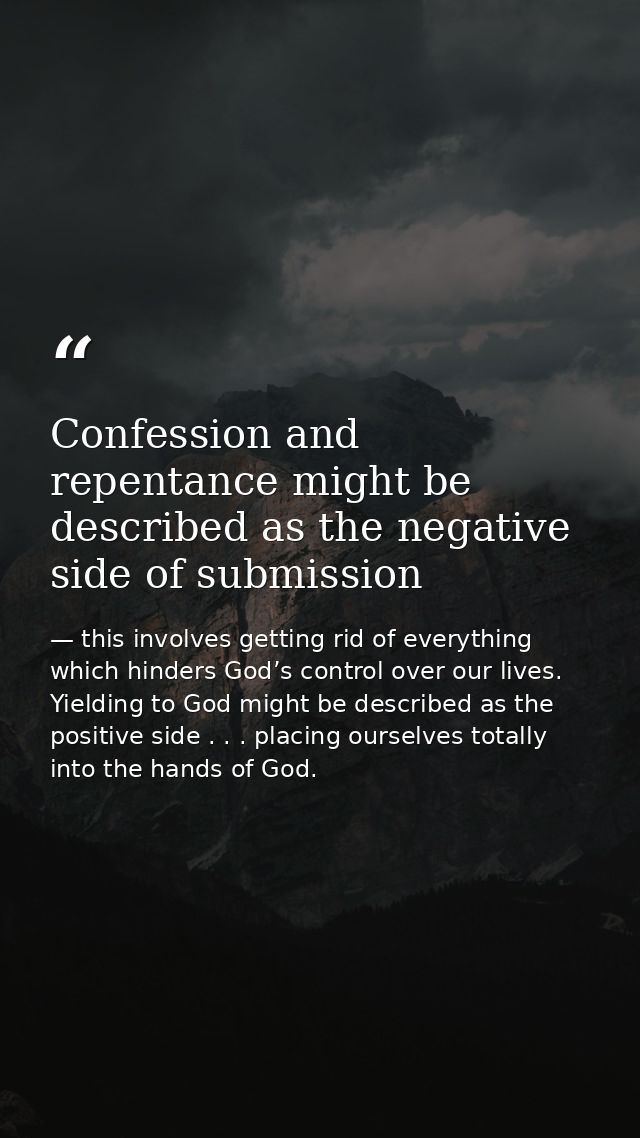 Confession and repentance might be described as the negative side of submission — this involves getting rid of everything which hinders God’s control over our lives. Yielding to God might be described as the positive side . . . placing ourselves totally into the hands of God.