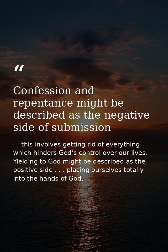 Confession and repentance might be described as the negative side of submission — this involves getting rid of everything which hinders God’s control over our lives. Yielding to God might be described as the positive side . . . placing ourselves totally into the hands of God.