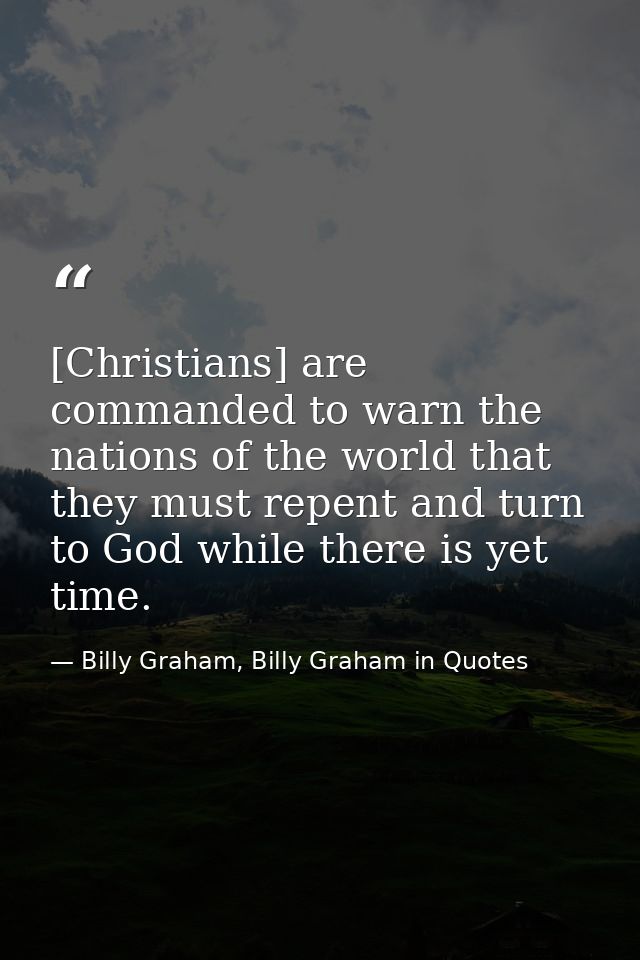 [Christians] are commanded to warn the nations of the world that they must repent and turn to God while there is yet tim — Billy Graham, Billy Graham in Quotes