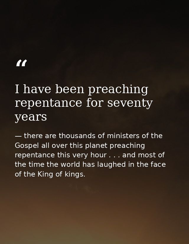 I have been preaching repentance for seventy years — there are thousands of ministers of the Gospel all over this planet preaching repentance this very hour . . . and most of the time the world has laughed in the face of the King of kings.