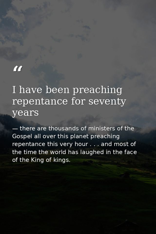 I have been preaching repentance for seventy years — there are thousands of ministers of the Gospel all over this planet preaching repentance this very hour . . . and most of the time the world has laughed in the face of the King of kings.