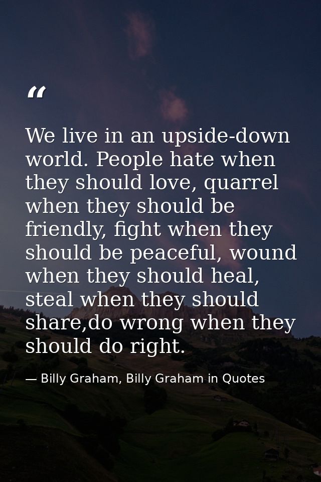 We live in an upside-down world. People hate when they should love, quarrel when they should be friendly, fight when the — Billy Graham, Billy Graham in Quotes