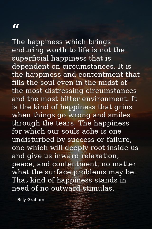 The happiness which brings enduring worth to life is not the superficial happiness that is dependent on circumstances. I — Billy Graham