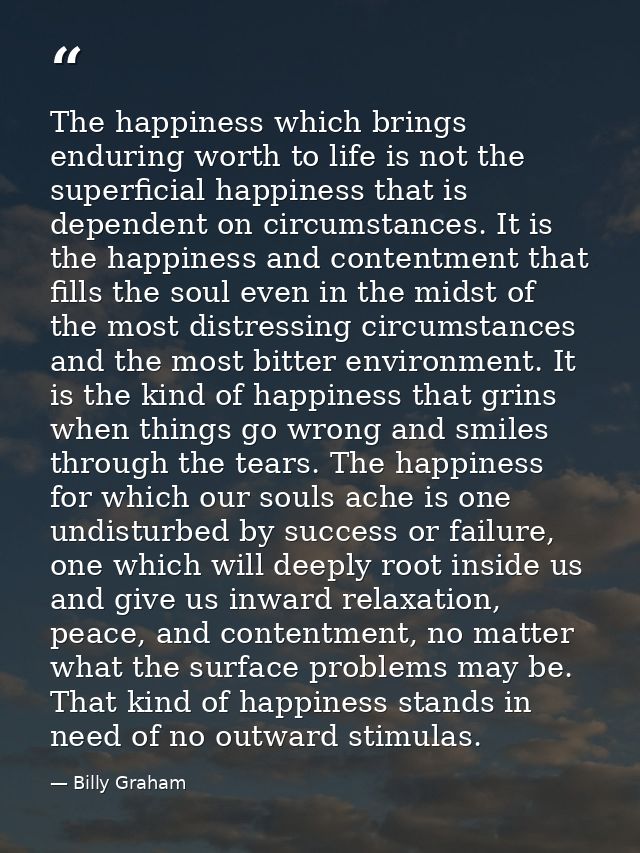 The happiness which brings enduring worth to life is not the superficial happiness that is dependent on circumstances. I — Billy Graham