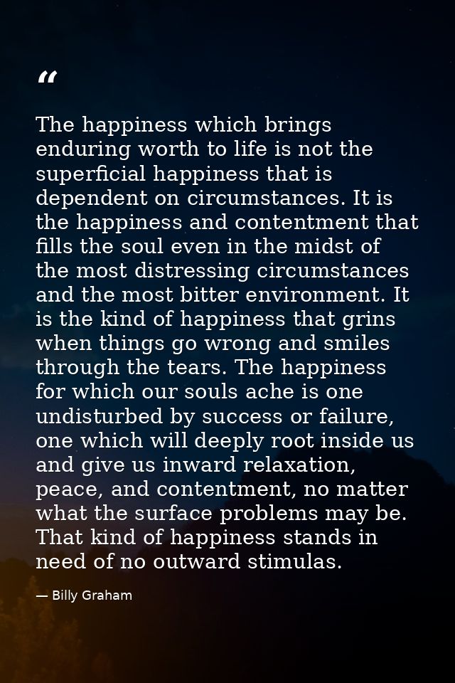 The happiness which brings enduring worth to life is not the superficial happiness that is dependent on circumstances. I — Billy Graham
