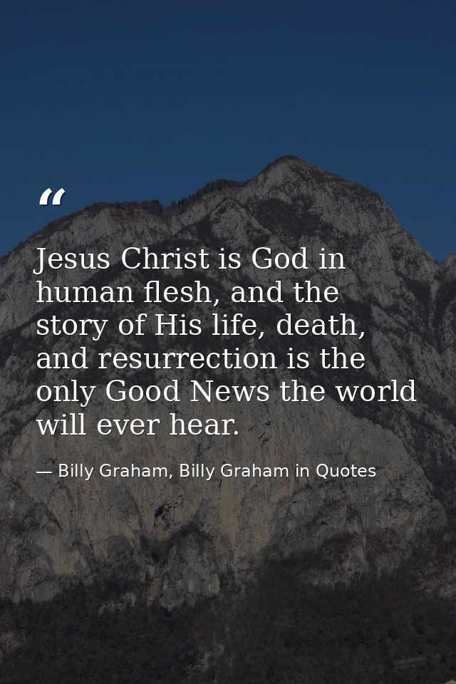 Jesus Christ is God in human flesh, and the story of His life, death, and resurrection is the only Good News the world w — Billy Graham, Billy Graham in Quotes