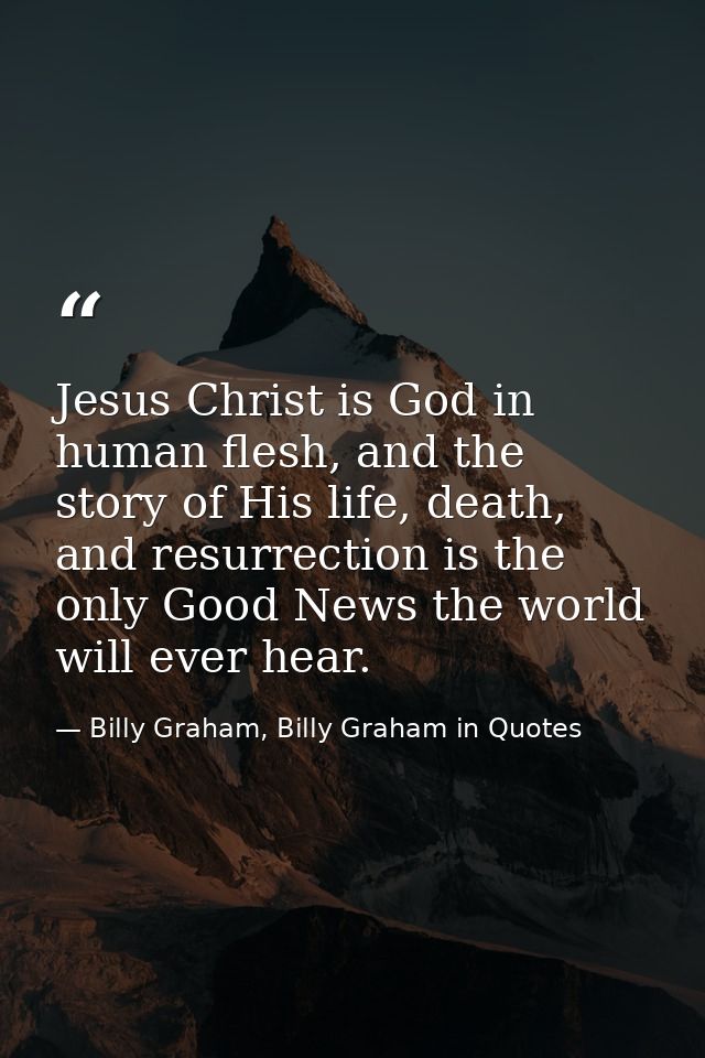 Jesus Christ is God in human flesh, and the story of His life, death, and resurrection is the only Good News the world w — Billy Graham, Billy Graham in Quotes