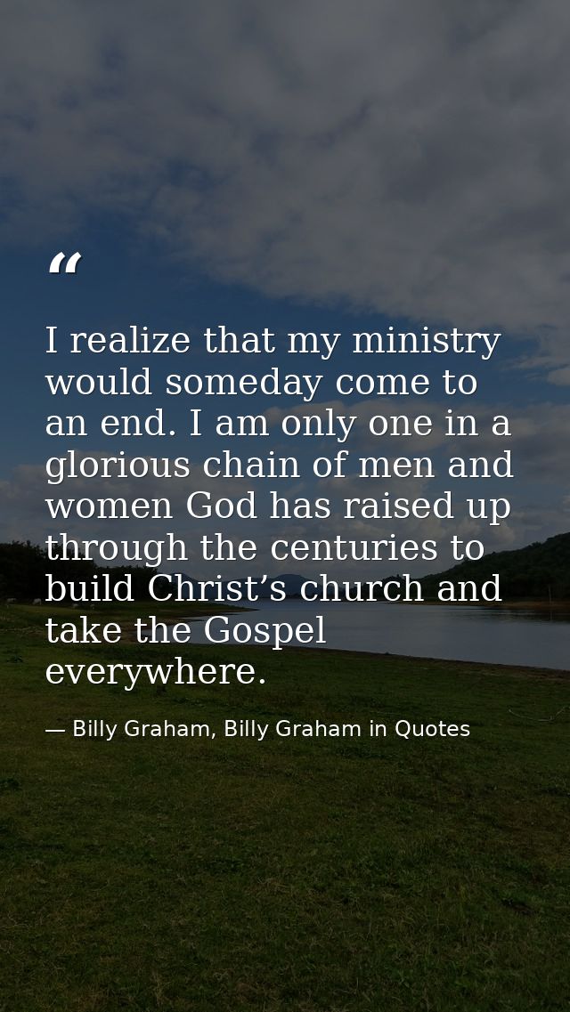 I realize that my ministry would someday come to an end. I am only one in a glorious chain of men and women God has rais — Billy Graham, Billy Graham in Quotes