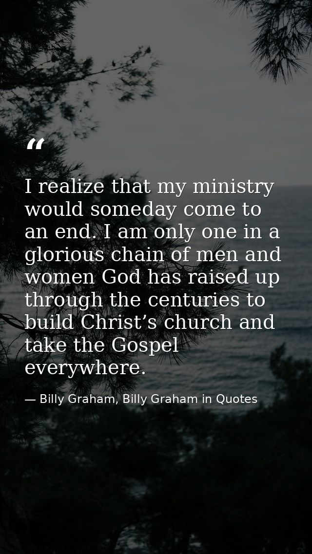 I realize that my ministry would someday come to an end. I am only one in a glorious chain of men and women God has rais — Billy Graham, Billy Graham in Quotes