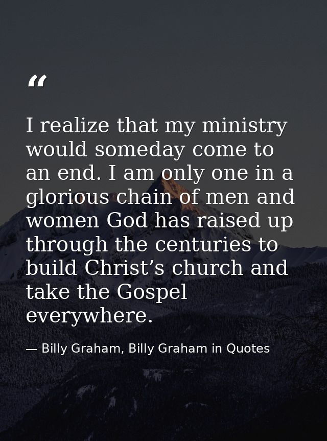 I realize that my ministry would someday come to an end. I am only one in a glorious chain of men and women God has rais — Billy Graham, Billy Graham in Quotes