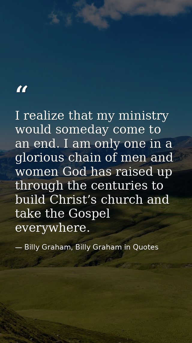 I realize that my ministry would someday come to an end. I am only one in a glorious chain of men and women God has rais — Billy Graham, Billy Graham in Quotes