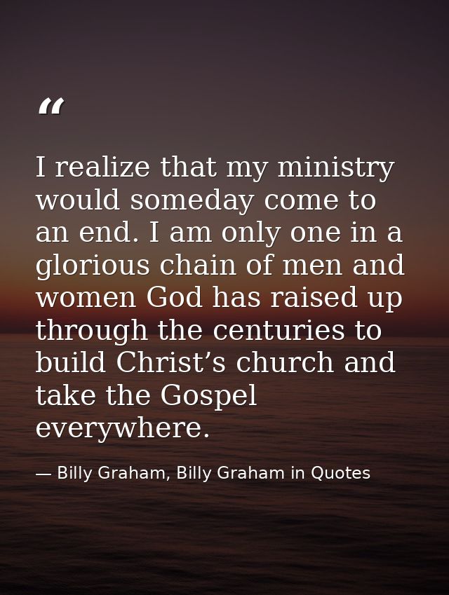 I realize that my ministry would someday come to an end. I am only one in a glorious chain of men and women God has rais — Billy Graham, Billy Graham in Quotes