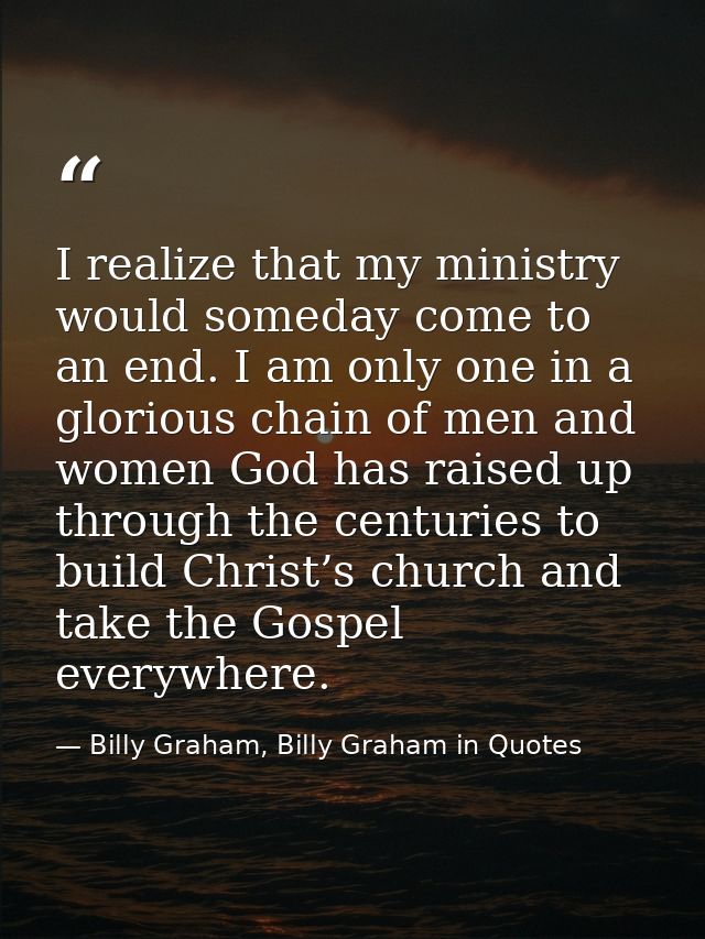 I realize that my ministry would someday come to an end. I am only one in a glorious chain of men and women God has rais — Billy Graham, Billy Graham in Quotes