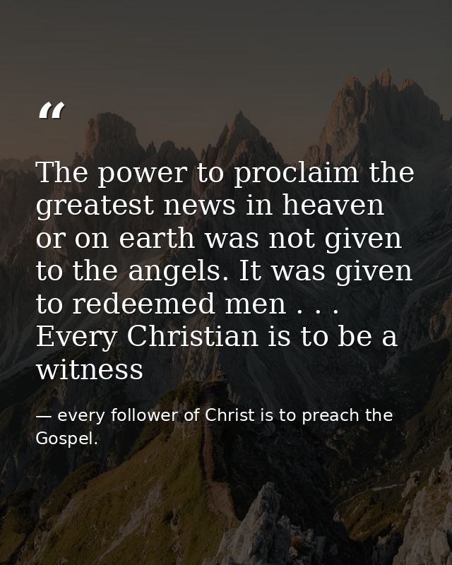 The power to proclaim the greatest news in heaven or on earth was not given to the angels. It was given to redeemed men  — every follower of Christ is to preach the Gospel.