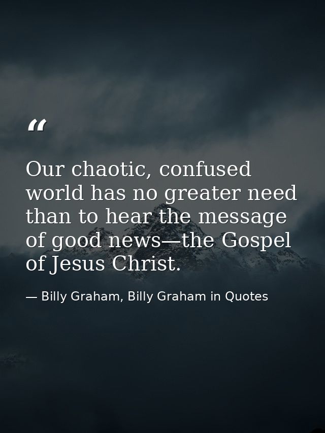 Our chaotic, confused world has no greater need than to hear the message of good news—the Gospel of Jesus Christ. — Billy Graham, Billy Graham in Quotes